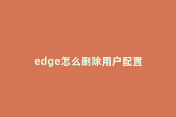 edge怎么删除用户配置?edge删除用户配置教程方法 edge怎么删除账户