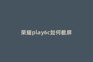 荣耀play6c如何截屏 荣耀play截屏方法