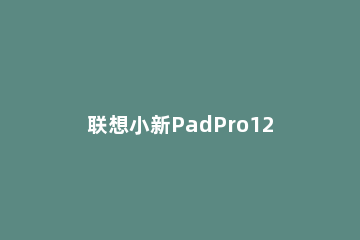 联想小新PadPro12.6和华为MatePadPro10.8有什么区别 联想小新pad11和华为matepad10.4