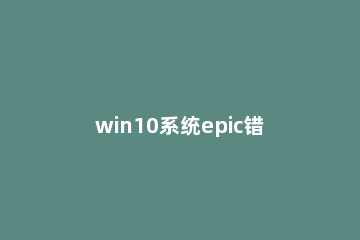 win10系统epic错误代码e150-0怎么解决 epic错误代码E10-0