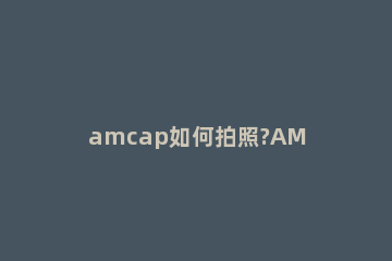 amcap如何拍照?AMCAP使用摄像头拍照教程 amcap摄像头参数