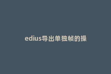 edius导出单独帧的操作方法 edius创建静帧保存到哪里了?
