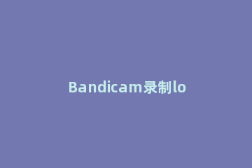 Bandicam录制lol全屏游戏的具体操作步骤 bandicam录制不了全屏游戏