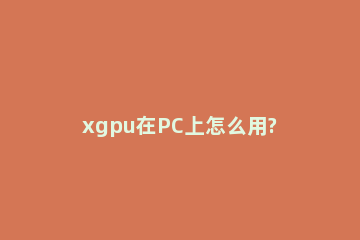 xgpu在PC上怎么用?xgpu在PC上的使用方法 电脑怎么用xgpu