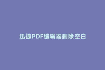 迅捷PDF编辑器删除空白页的操作方法 怎么用pdf编辑器删掉空白页