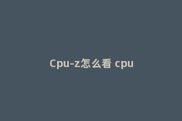 Cpu-z怎么看 cpuz怎么看温度