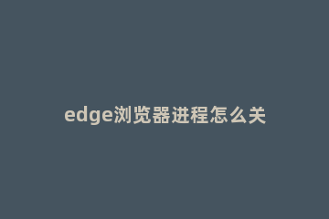 edge浏览器进程怎么关闭 Edge浏览器进程无法自动结束