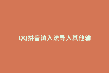 QQ拼音输入法导入其他输入法词库文件的具体操作步骤 搜狗输入法词库导出给qq输入法