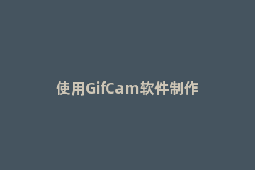 使用GifCam软件制作截图GIF的操作教程 gifcam怎么变为GIF