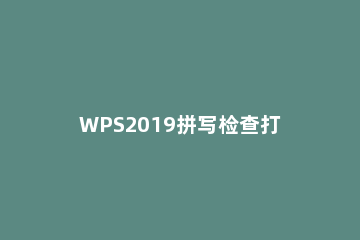 WPS2019拼写检查打开方法介绍 wps2019总是弹出拼写检查