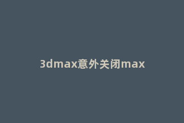 3dmax意外关闭max文件如何找回 3dmax意外关闭保存在哪里