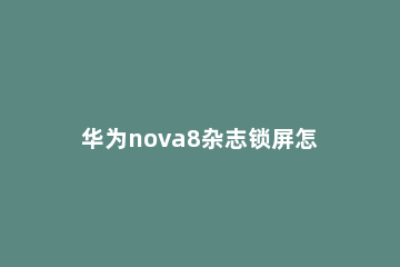 华为nova8杂志锁屏怎么取消-华为nova8取消杂志锁屏的教程 华为nova8怎么开启杂志锁屏