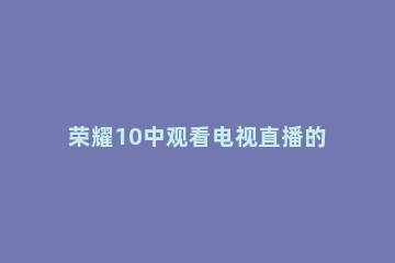 荣耀10中观看电视直播的操作步骤 荣耀10连接电视