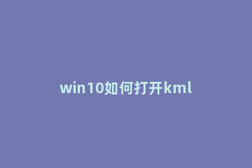 win10如何打开kml文件 kml文件怎么打开win10