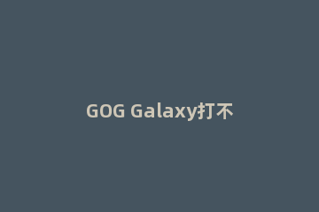 GOG Galaxy打不开怎么办GOG Galaxy打不开的解决方法