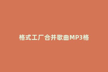 格式工厂合并歌曲MP3格式文件的操作教程 格式工厂可以合并mp3吗