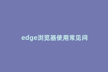 edge浏览器使用常见问题大全 edge浏览器兼容性提示