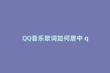 QQ音乐歌词如何居中 qq音乐歌词在左边怎么调到中间