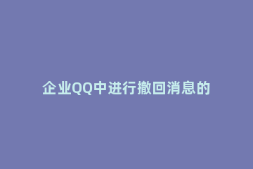 企业QQ中进行撤回消息的操作教程 发给企业qq怎么撤回消息