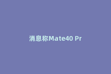 消息称Mate40 Pro仍会严重缺货：华为暂无法满足巨大需求