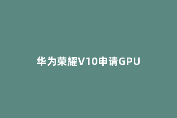 华为荣耀V10申请GPU 华为荣耀v10如何