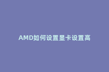 AMD如何设置显卡设置高性能模式AMD设置显卡设置高性能模式方法 amd显卡怎么设置高性能模式