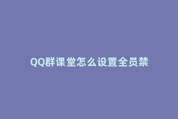 QQ群课堂怎么设置全员禁言 qq群管理怎么设置全体禁言