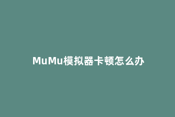 MuMu模拟器卡顿怎么办MuMu模拟器怎么设置不卡 mumu模拟器卡顿严重