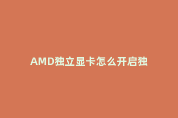 AMD独立显卡怎么开启独显笔记本AMD显卡怎么设置独显 笔记本如何设置显卡为独显AMD