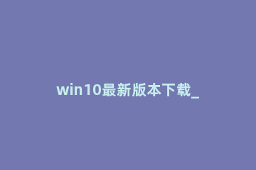 win10最新版本下载_win10最新版本下载及安装 如何下载最新版本win10