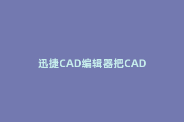 迅捷CAD编辑器把CAD转Excel的操作流程 如何把cad转到excel