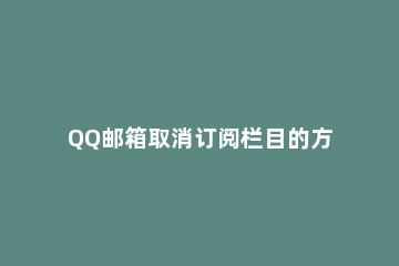 QQ邮箱取消订阅栏目的方法步骤 qq邮箱如何取消每日阅读订阅