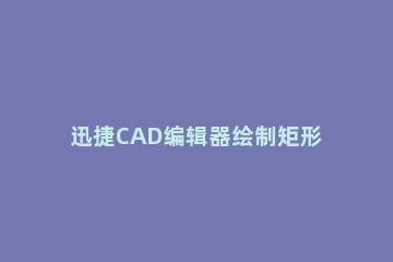 迅捷CAD编辑器绘制矩形的操作步骤 cad画矩形的快捷键