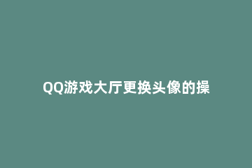QQ游戏大厅更换头像的操作流程 QQ游戏大厅头像怎么换