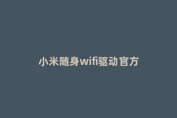小米随身wifi驱动官方驱动和使用具体方法 小米随身wifi驱动官网