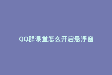 QQ群课堂怎么开启悬浮窗 QQ群课堂悬浮窗