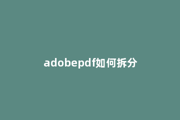 adobepdf如何拆分文件 adobepdf怎么拆分成多个pdf