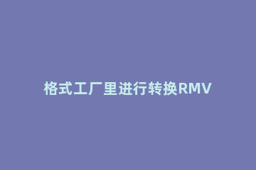 格式工厂里进行转换RMVB的图文步骤 格式工厂怎么转换mkv格式