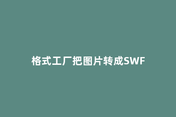 格式工厂把图片转成SWF文件的操作流程 用格式工厂怎么把swf转换成视频