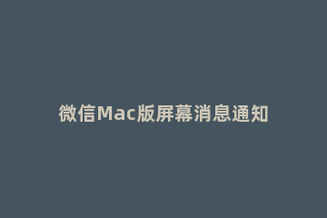 微信Mac版屏幕消息通知的设置方法 mac取消微信通知具体内容