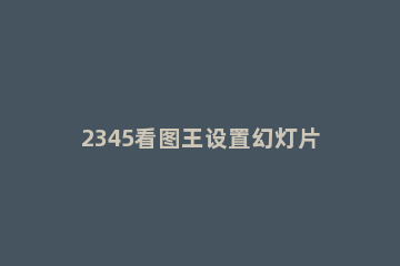 2345看图王设置幻灯片的使用教程 2345看图王如何使用