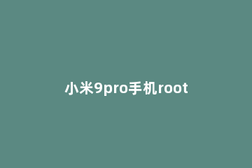 小米9pro手机root权限打开方法说明 小米9怎么打开root权限管理