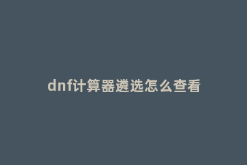 dnf计算器遴选怎么查看?dnf计算器遴选查看方法 dnf怎么用计算器算遴选
