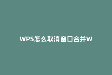 WPS怎么取消窗口合并WPS如何取消窗口层叠 wps文档窗口合并
