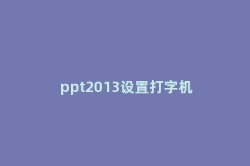 ppt2013设置打字机效果的操作步骤 ppt怎么设置打字的效果