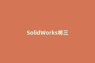 SolidWorks将三维图转成二维图输出的图文操作 solidworks三维图怎么转化为二维图