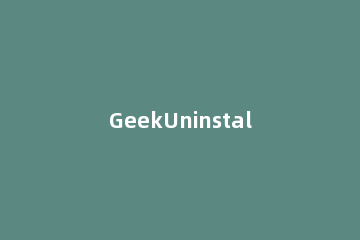 GeekUninstaller卸载软件的操作方法 geek uninstaller卸载和强制删除