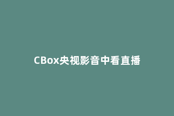 CBox央视影音中看直播的详细步骤讲解 cbox和央视影音有什么区别