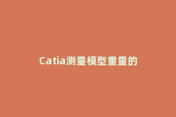 Catia测量模型重量的操作步骤 catia中如何测量重量
