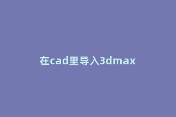 在cad里导入3dmax后建模的详细操作 怎样把cad导入3dmax建模